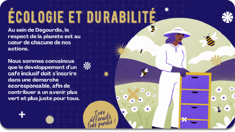 ÉCOLOGIE ET DURABILITÉ :  au sein de Dégourdis, le respect de la planète est au cœur de chacune de nos actions.  Nous sommes convaincus que le développement d’un café inclusif doit s’inscrire dans une démarche écoresponsable, afin de contribuer à un avenir plus vert et plus juste pour tous.