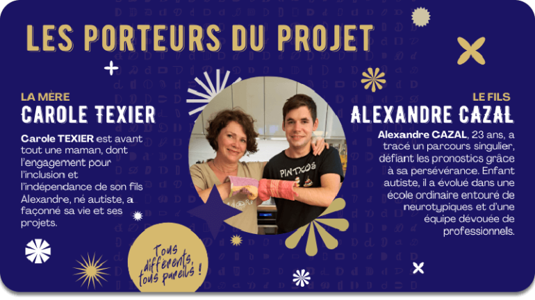 Carole TEXIER, la mère. Carole est avant tout une maman, dont l’engagement pour l’inclusion et l’indépendance de son fils Alexandre, né autiste, a façonné sa vie et ses projets. |  Alexandre CAZAL, 23 ans, le fils. Alexandre a tracé un parcours singulier, défiant les pronostics grâce à sa persévérance. Enfant autiste, il a évolué dans une école ordinaire entouré de neurotypiques et d’une équipe dévouée de professionnels. Alexandre CAZAL