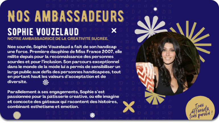 Sophie Vouzelaud Notre ambassadrice de la créativité sucrée.Née sourde, Sophie Vouzelaud a fait de son handicap une force. Première dauphine de Miss France 2007, elle milite depuis pour la reconnaissance des personnes sourdes et pour l’inclusion. Son parcours exceptionnel dans le monde de la mode lui a permis de sensibiliser un large public aux défis des personnes handicapées, tout en portant haut les valeurs d’acceptation et de diversité.   Parallèlement à ses engagements, Sophie s’est passionnée pour la pâtisserie créative, où elle imagine et concocte des gâteaux qui racontent des histoires, combinant esthétisme et émotion.