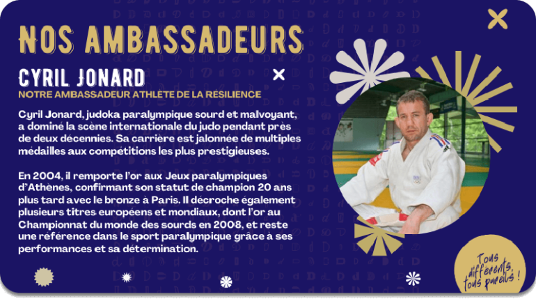 Cyril Jonard, notre ambassadeur athlète de la résilience. Cyril Jonard, judoka paralympique sourd et malvoyant, a dominé la scène internationale du judo pendant près de deux décennies. Sa carrière est jalonnée de multiples médailles aux compétitions les plus prestigieuses.  En 2004, il remporte l’or aux Jeux paralympiques d’Athènes, confirmant son statut de champion 20 ans plus tard avec le bronze à Paris. Il décroche également plusieurs titres européens et mondiaux, dont l’or au Championnat du monde des sourds en 2008, et reste une référence dans le sport paralympique grâce à ses performances et sa détermination.