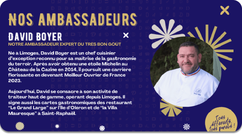 David Boyer, notre ambassadeur expert du très bon goût. Né à Limoges, David Boyer est un chef cuisinier d’exception reconnu pour sa maîtrise de la gastronomie du terroir. Après avoir obtenu une étoile Michelin au Château de la Cazine en 2014, il poursuit une carrière florissante en devenant Meilleur Ouvrier de France 2023.  Aujourd’hui, David se consacre à son activité de traiteur haut de gamme, opérant depuis Limoges. Il signe aussi les cartes gastronomiques des restaurant “Le Grand Large” sur l’Île d’Oléron et de “la Villa Mauresque” à Saint-Raphaël.