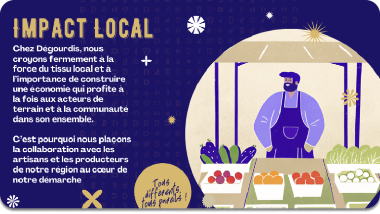 IMPACT LOCAL : chez Dégourdis, nous croyons fermement à la force du tissu local et à l’importance de construire une économie qui profite à la fois aux acteurs de terrain et à la communauté dans son ensemble.  C’est pourquoi nous plaçons la collaboration avec les artisans et les producteurs de notre région au cœur de notre démarche.