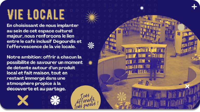 VIE LOCALE : en choisissant de nous implanter au sein de cet espace culturel majeur, nous renforçons le lien entre le café inclusif Dégourdis et l’effervescence de la vie locale.  Notre ambition : offrir à chacun la possibilité de savourer un moment de détente autour d’un produit local et fait maison, tout en restant immergé dans une atmosphère propice à la découverte et au partage.