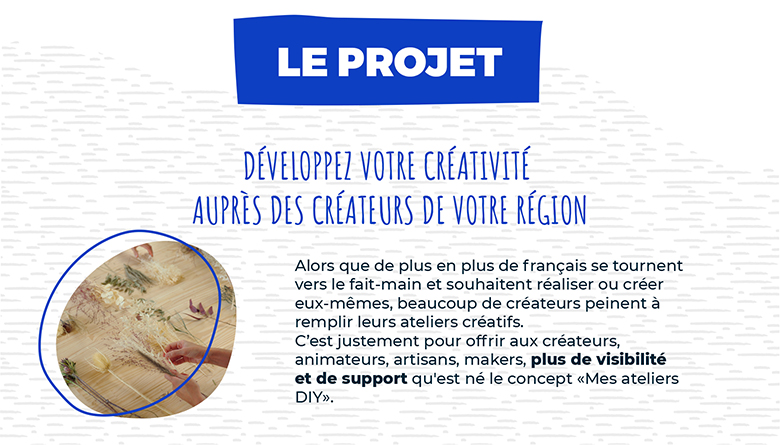 DÉVELOPPEZ VOTRE CRÉATIVITÉ AUPRÈS DES CRÉATEURS DE VOTRE RÉGION Alors que de plus en plus de français se tournent vers le fait-main et souhaitent réaliser ou créer eux-mêmes, beaucoup de créateurs peinent à remplir leurs ateliers créatifs. C’est justement pour offrir aux créateurs, animateurs, artisans, makers, plus de visibilité et de support qu'est né le concept «Mes ateliers DIY».